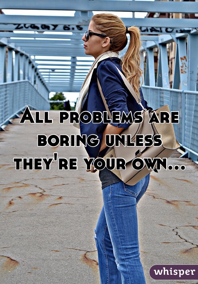 All problems are boring unless they're your own...