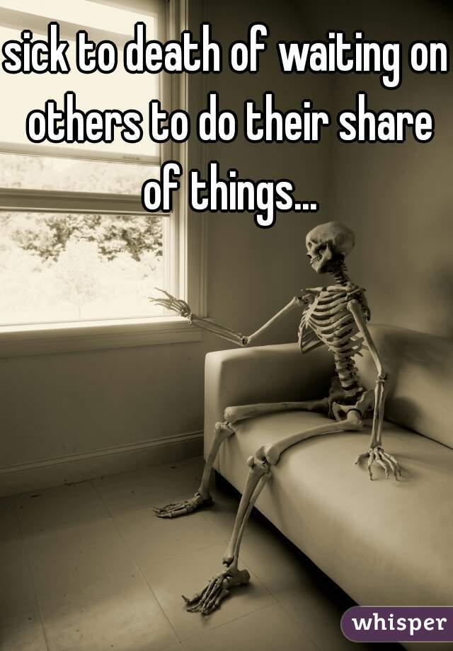 sick to death of waiting on others to do their share of things...