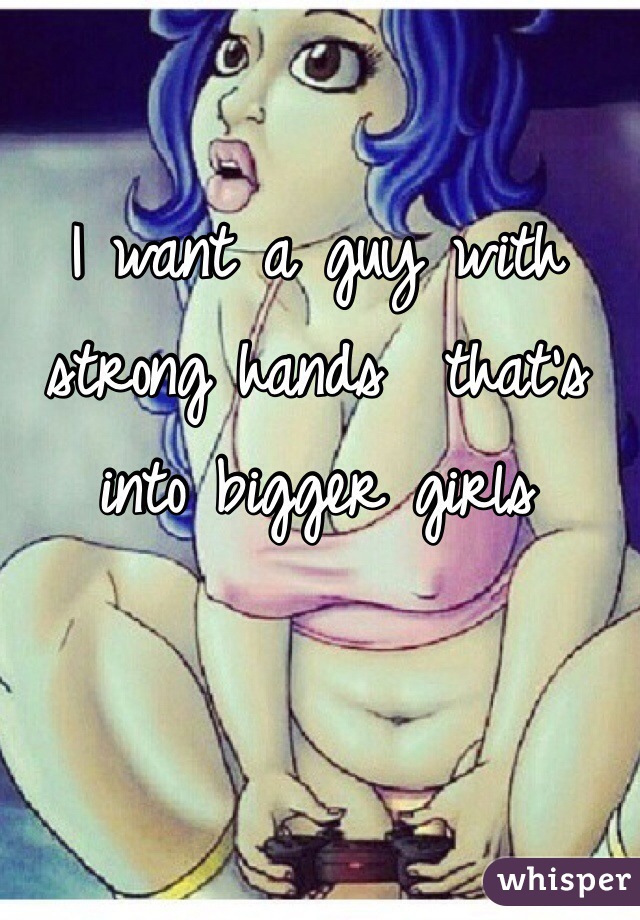 I want a guy with strong hands  that's into bigger girls