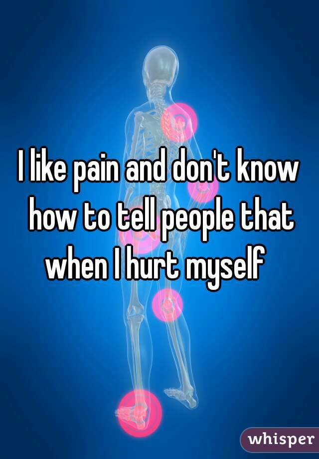 I like pain and don't know how to tell people that when I hurt myself  