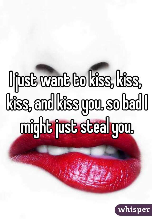 I just want to kiss, kiss, kiss, and kiss you. so bad I might just steal you.