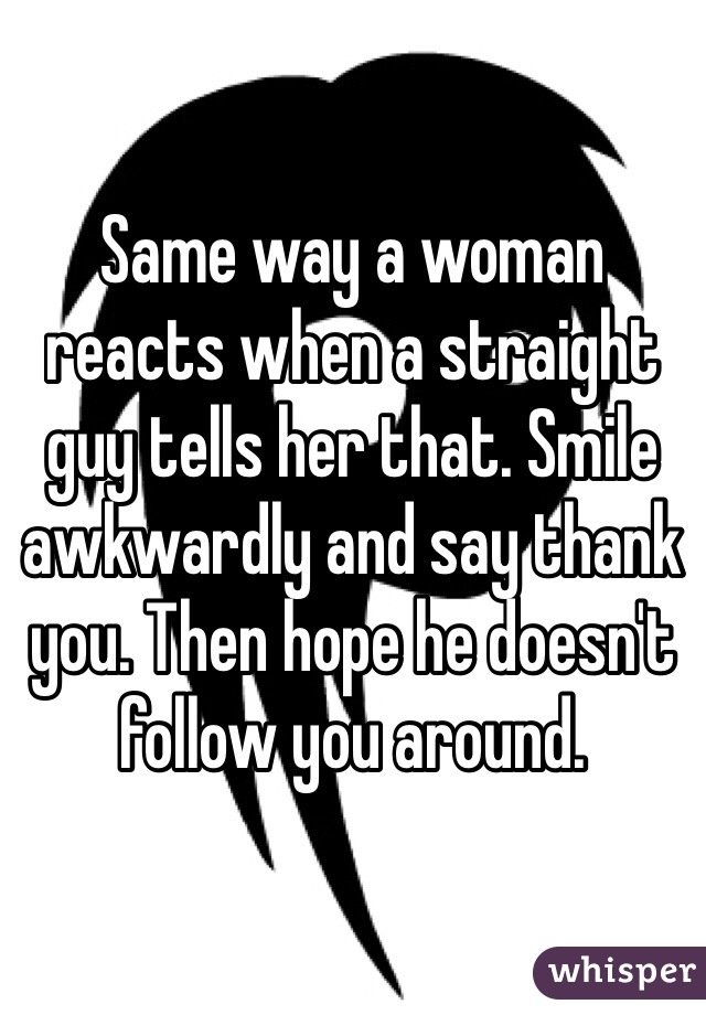 Same way a woman reacts when a straight guy tells her that. Smile awkwardly and say thank you. Then hope he doesn't follow you around. 