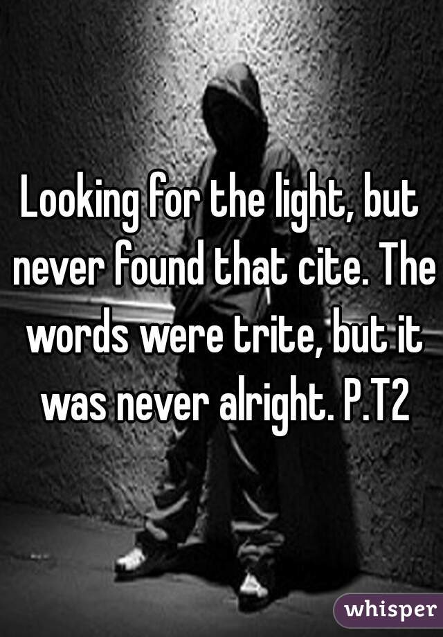 Looking for the light, but never found that cite. The words were trite, but it was never alright. P.T2