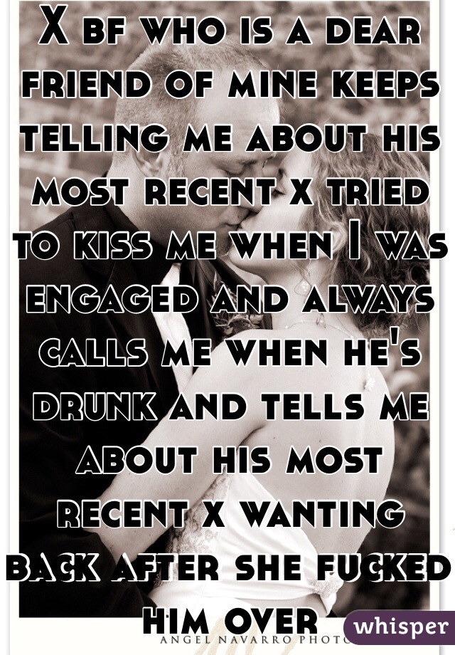 X bf who is a dear friend of mine keeps telling me about his most recent x tried to kiss me when I was engaged and always calls me when he's drunk and tells me about his most recent x wanting back after she fucked him over