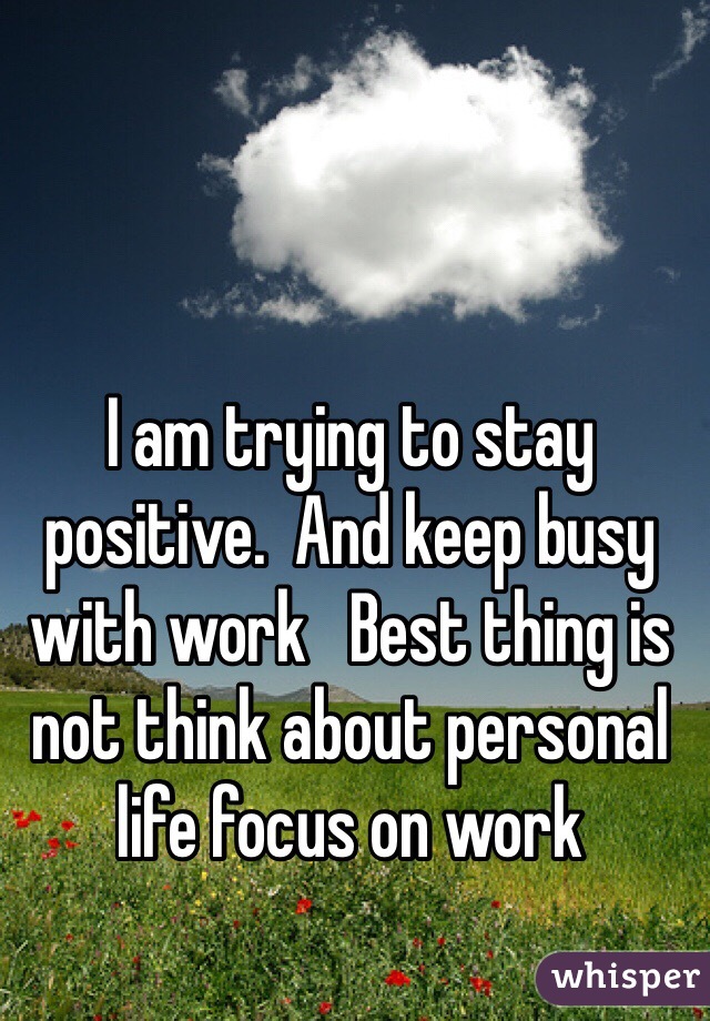 I am trying to stay positive.  And keep busy with work   Best thing is not think about personal life focus on work 