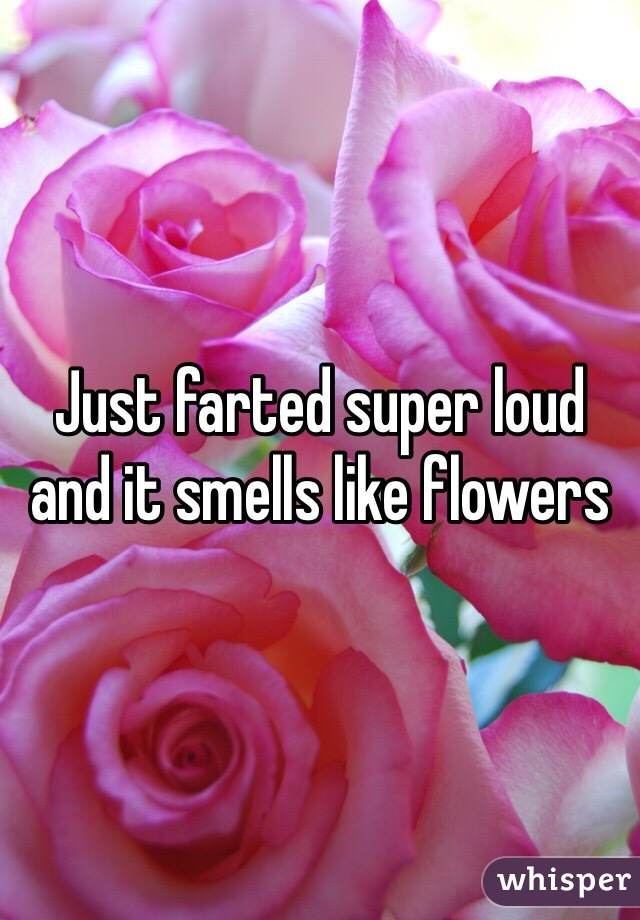 Just farted super loud and it smells like flowers