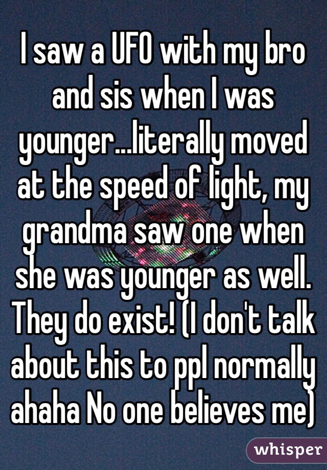 I saw a UFO with my bro and sis when I was younger...literally moved at the speed of light, my grandma saw one when she was younger as well. They do exist! (I don't talk about this to ppl normally ahaha No one believes me)