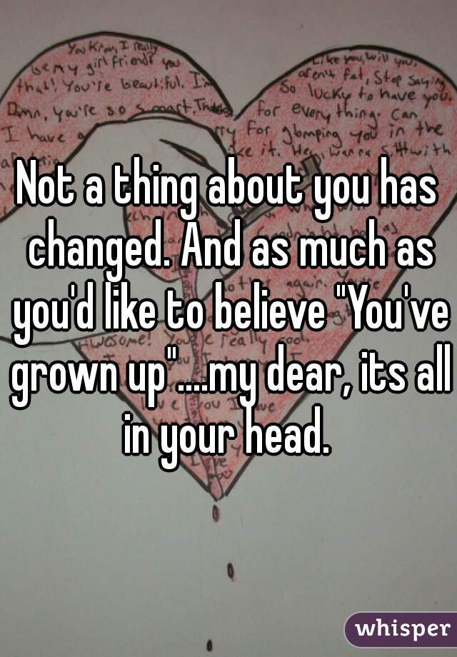 Not a thing about you has changed. And as much as you'd like to believe "You've grown up"....my dear, its all in your head. 