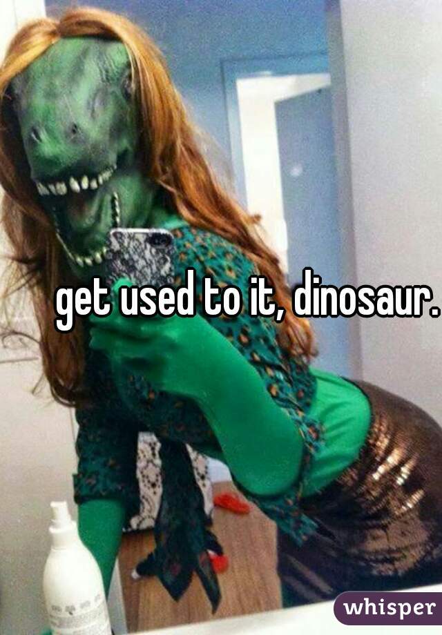 get used to it, dinosaur.