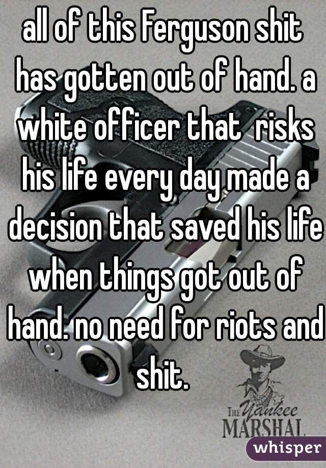 all of this Ferguson shit has gotten out of hand. a white officer that  risks his life every day made a decision that saved his life when things got out of hand. no need for riots and shit. 