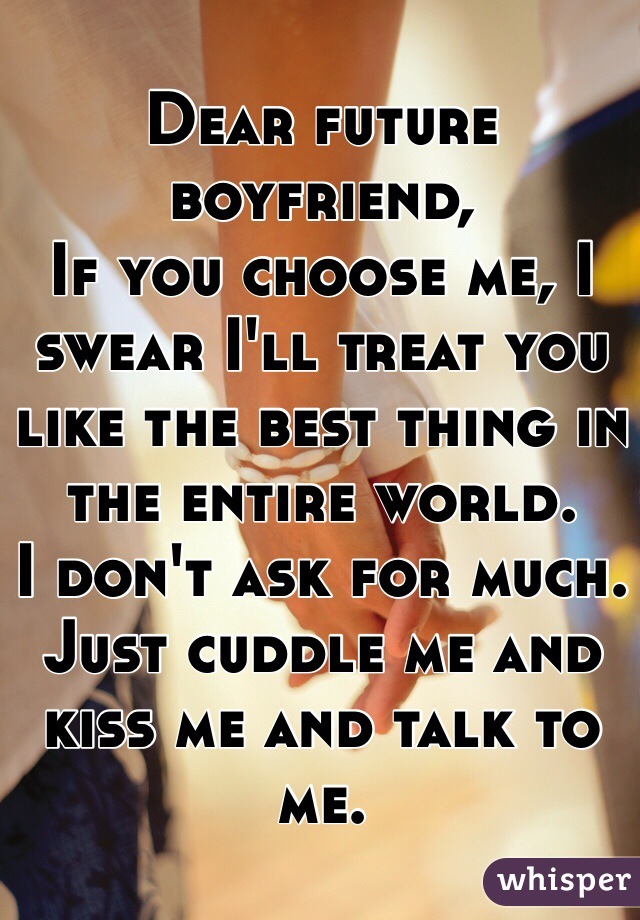 Dear future boyfriend, 
If you choose me, I swear I'll treat you like the best thing in the entire world. 
I don't ask for much. 
Just cuddle me and kiss me and talk to me. 