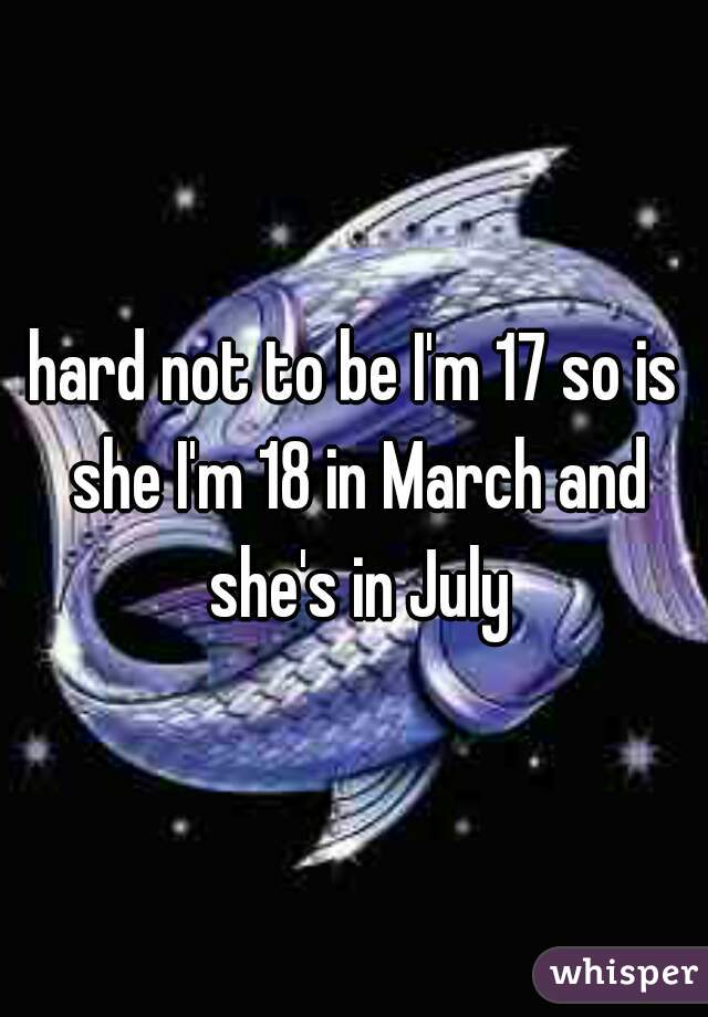 hard not to be I'm 17 so is she I'm 18 in March and she's in July