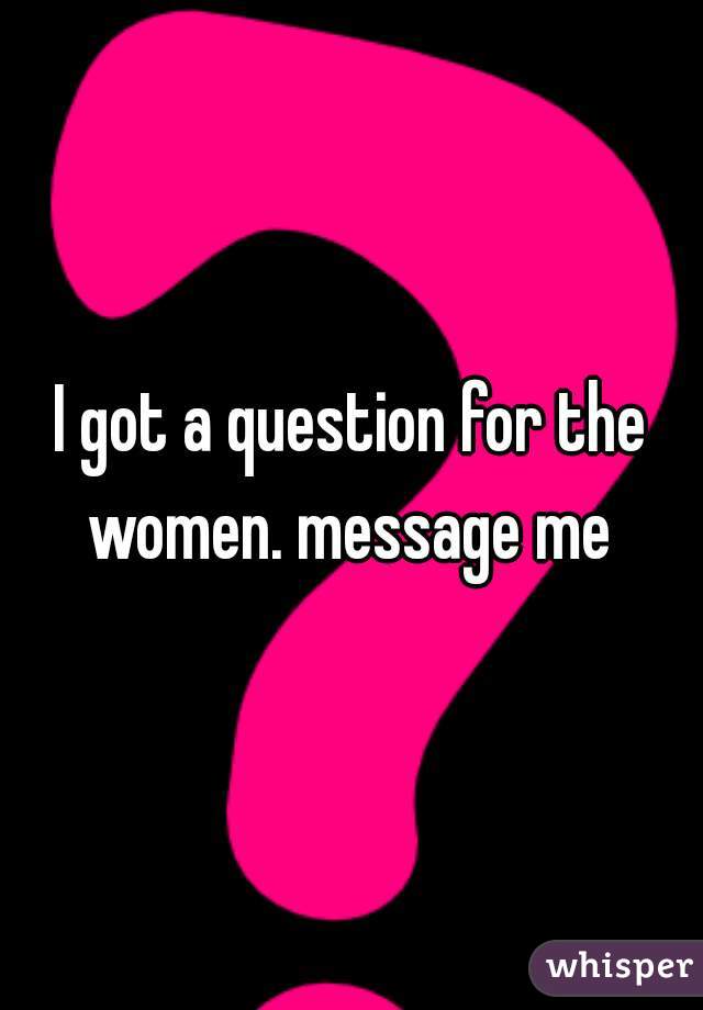 I got a question for the women. message me 