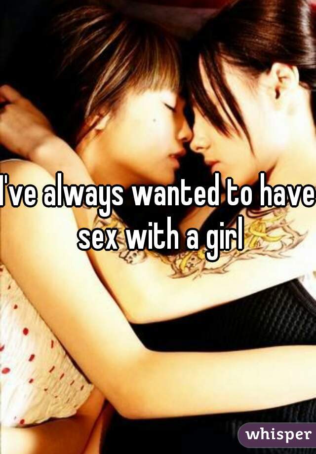 I've always wanted to have sex with a girl
