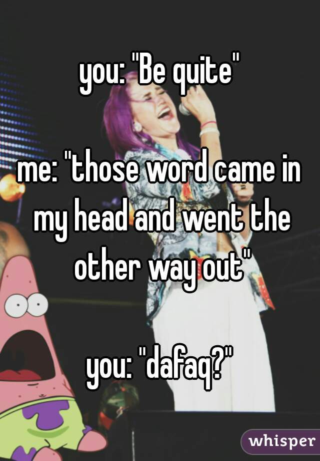 you: "Be quite"

me: "those word came in my head and went the other way out"

you: "dafaq?"