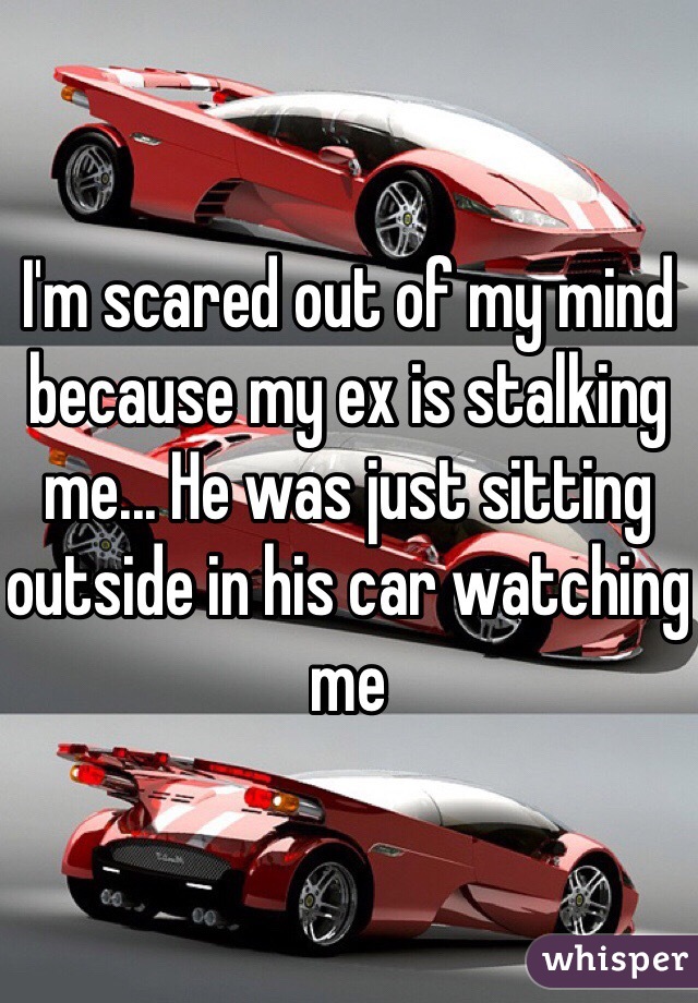 I'm scared out of my mind because my ex is stalking me... He was just sitting outside in his car watching me