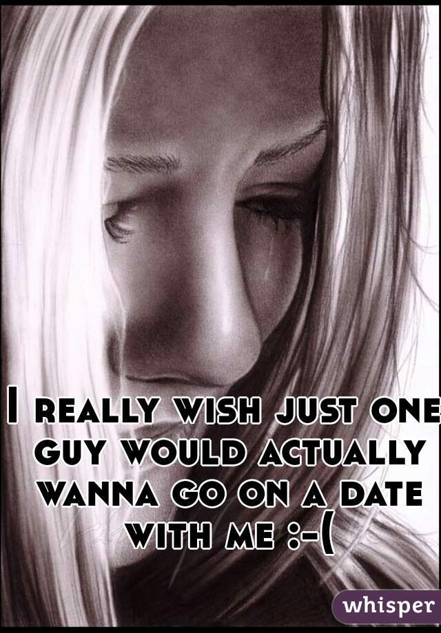 I really wish just one guy would actually wanna go on a date with me :-(