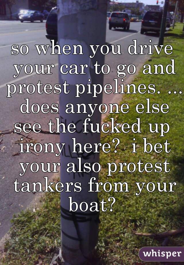 so when you drive your car to go and protest pipelines. ... does anyone else see the fucked up  irony here?  i bet your also protest tankers from your boat? 