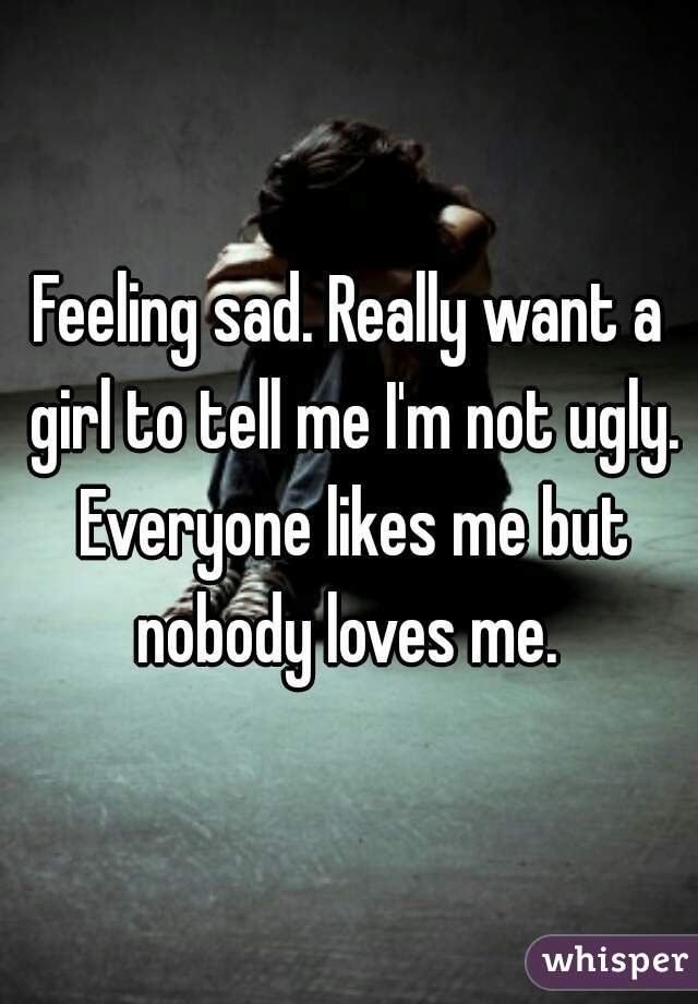 Feeling sad. Really want a girl to tell me I'm not ugly. Everyone likes me but nobody loves me. 