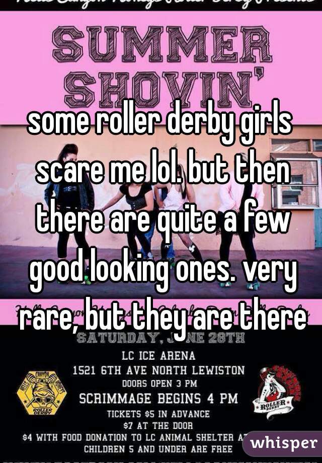 some roller derby girls scare me lol. but then there are quite a few good looking ones. very rare, but they are there