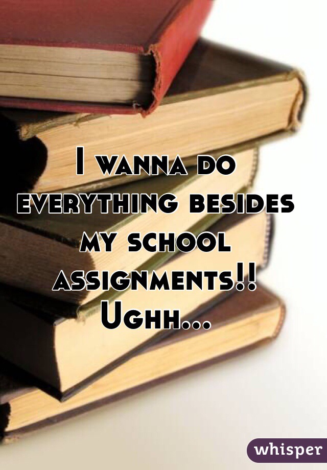 I wanna do everything besides my school assignments!! Ughh...