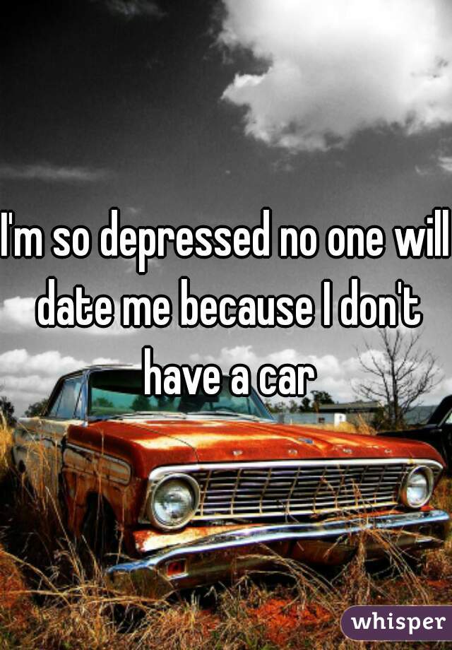 I'm so depressed no one will date me because I don't have a car