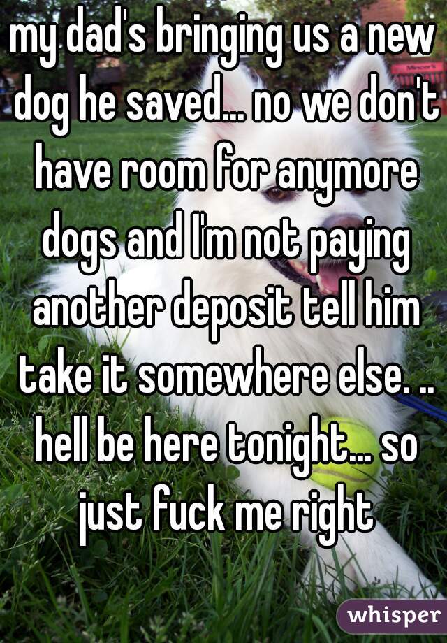 my dad's bringing us a new dog he saved... no we don't have room for anymore dogs and I'm not paying another deposit tell him take it somewhere else. .. hell be here tonight... so just fuck me right