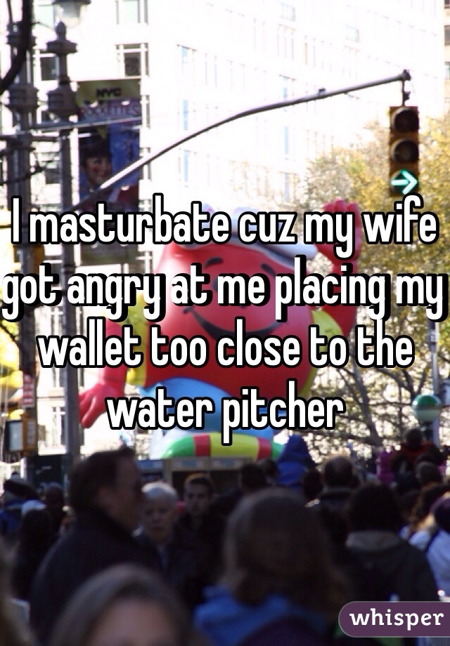 I masturbate cuz my wife got angry at me placing my wallet too close to the water pitcher