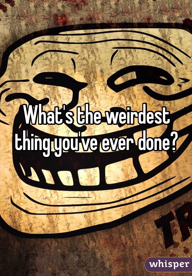 What's the weirdest thing you've ever done?