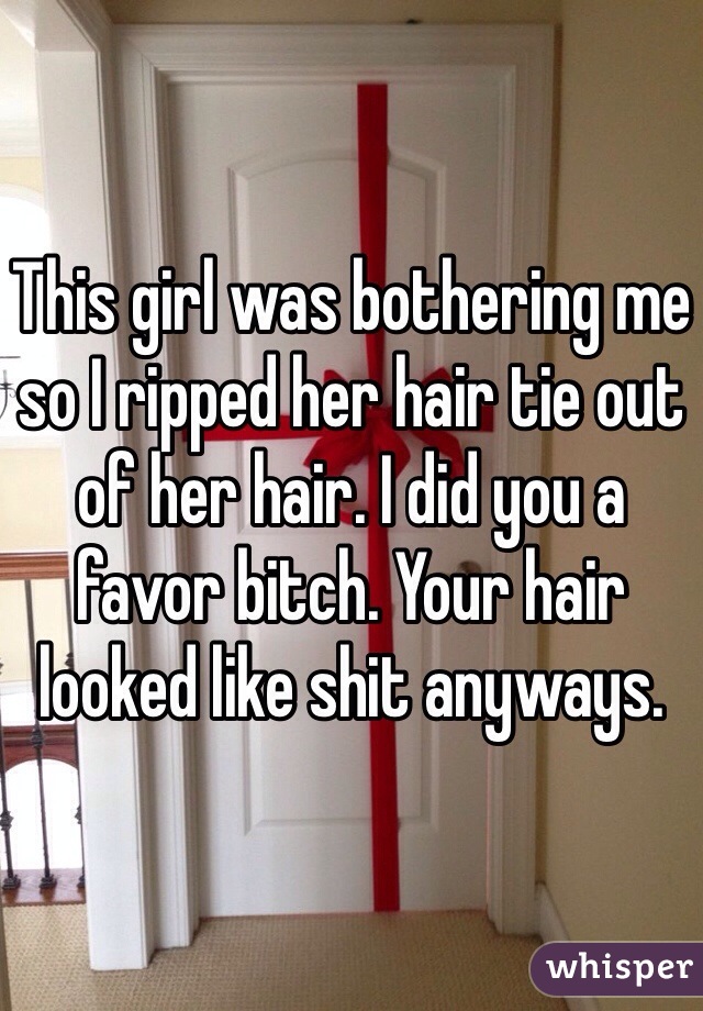 This girl was bothering me so I ripped her hair tie out of her hair. I did you a favor bitch. Your hair looked like shit anyways. 