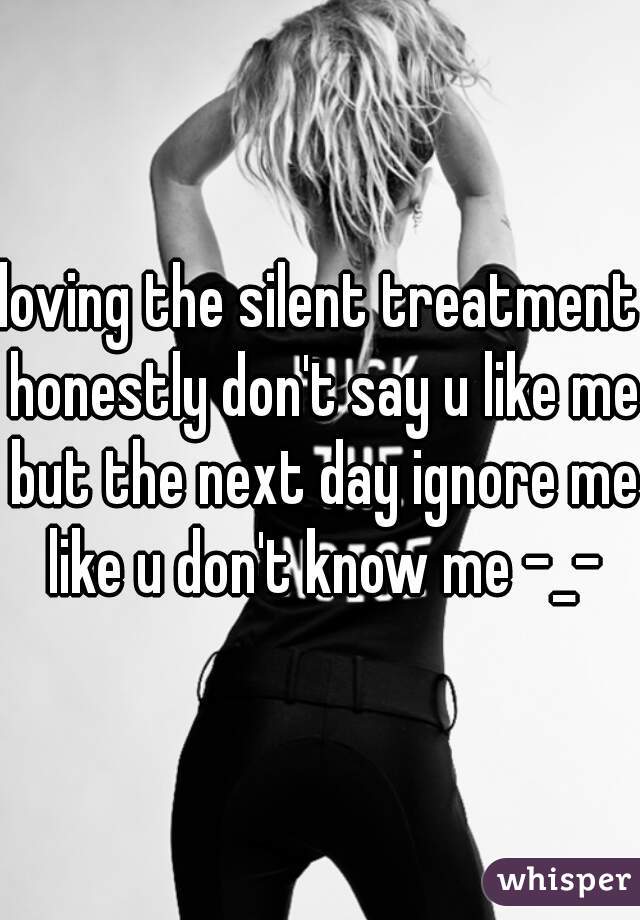 loving the silent treatment honestly don't say u like me but the next day ignore me like u don't know me -_-