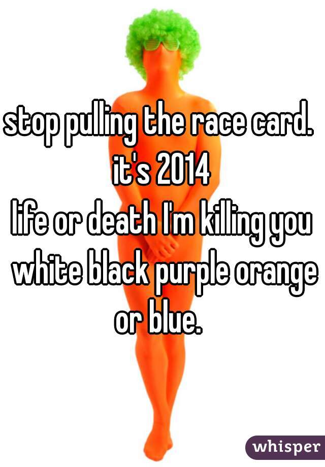 stop pulling the race card. 
it's 2014
life or death I'm killing you white black purple orange or blue.  