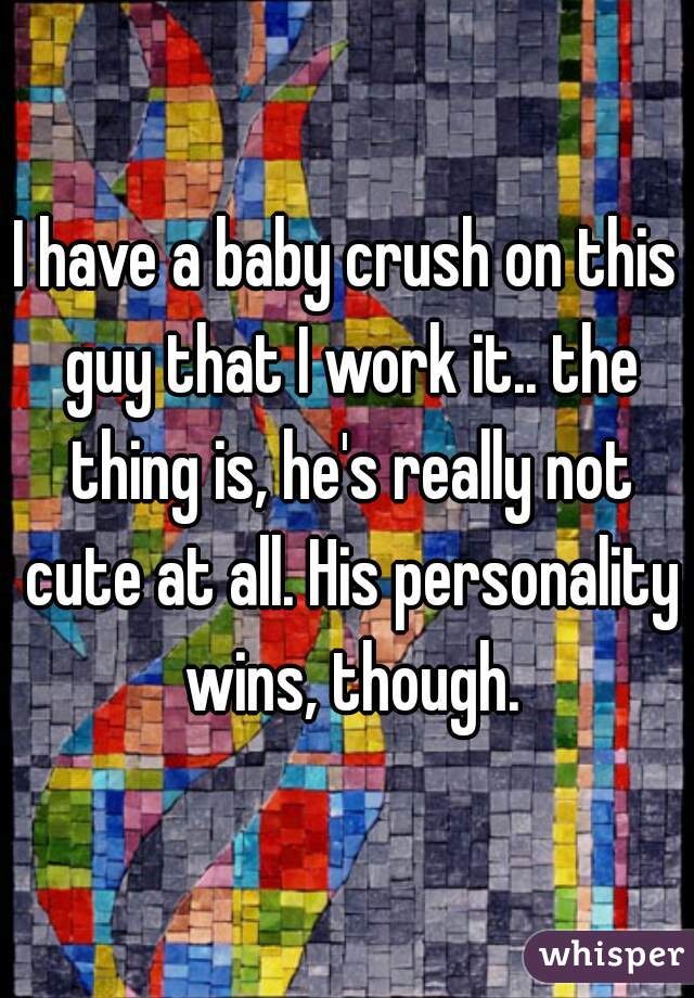 I have a baby crush on this guy that I work it.. the thing is, he's really not cute at all. His personality wins, though.