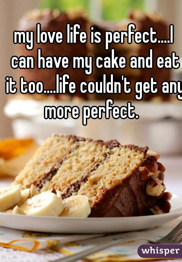 my love life is perfect....I can have my cake and eat it too....life couldn't get any more perfect.  