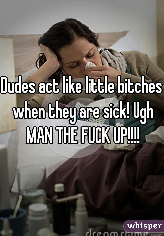 Dudes act like little bitches when they are sick! Ugh MAN THE FUCK UP!!!!