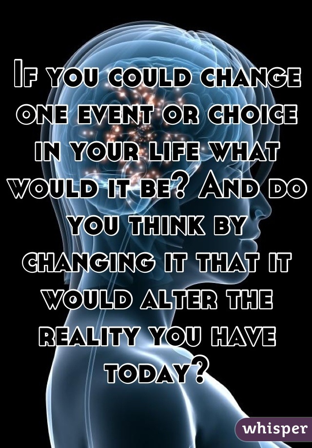 If you could change one event or choice in your life what would it be? And do you think by changing it that it would alter the reality you have today?