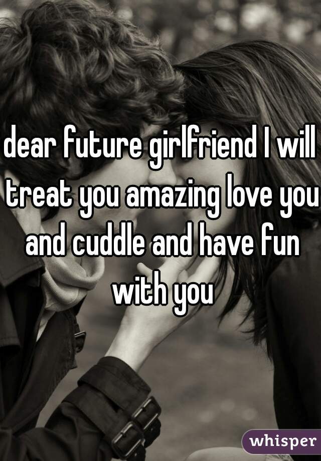 dear future girlfriend I will treat you amazing love you and cuddle and have fun with you