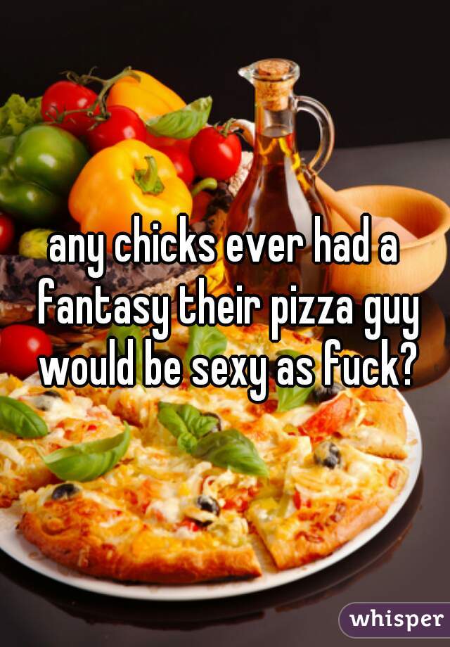 any chicks ever had a fantasy their pizza guy would be sexy as fuck?