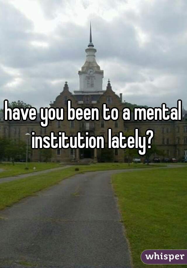 have you been to a mental institution lately? 