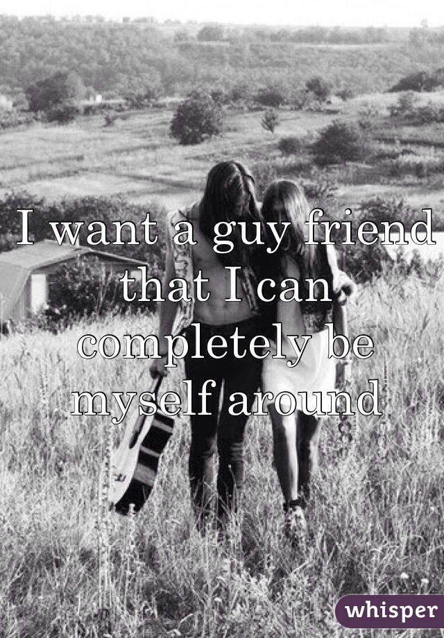 I want a guy friend that I can completely be myself around 