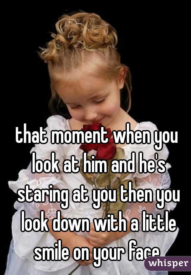 that moment when you look at him and he's staring at you then you look down with a little smile on your face 