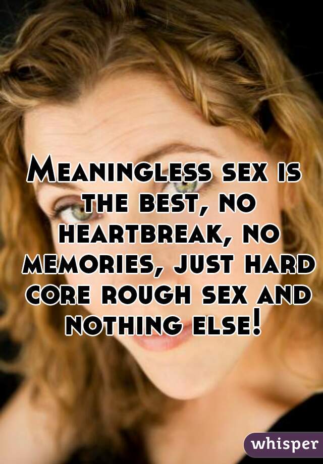 Meaningless sex is the best, no heartbreak, no memories, just hard core rough sex and nothing else! 