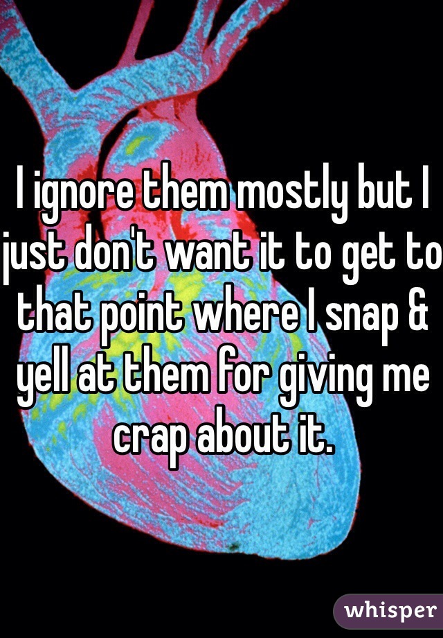 I ignore them mostly but I just don't want it to get to that point where I snap & yell at them for giving me crap about it.