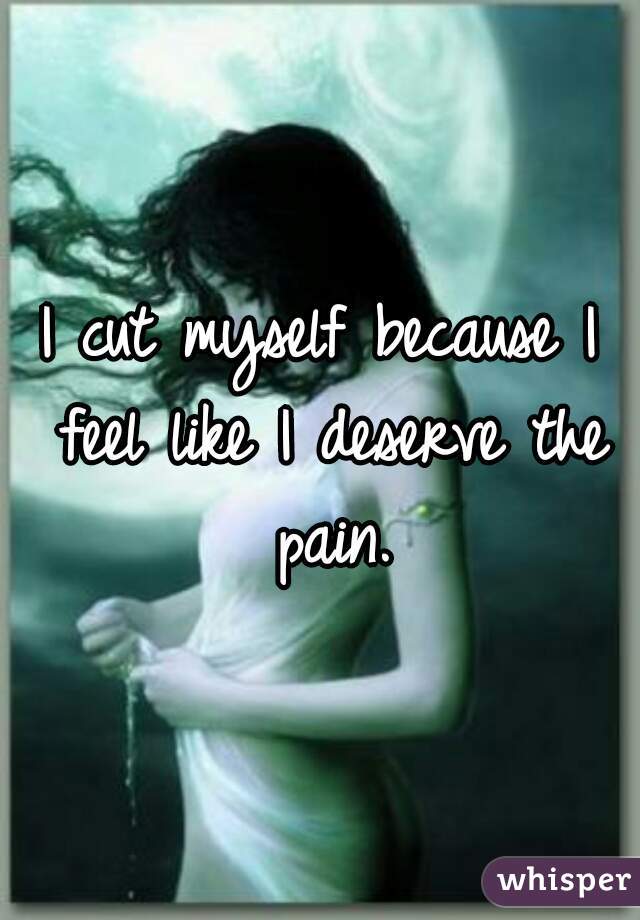 I cut myself because I feel like I deserve the pain.