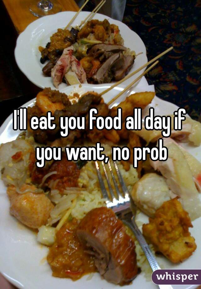 I'll eat you food all day if you want, no prob