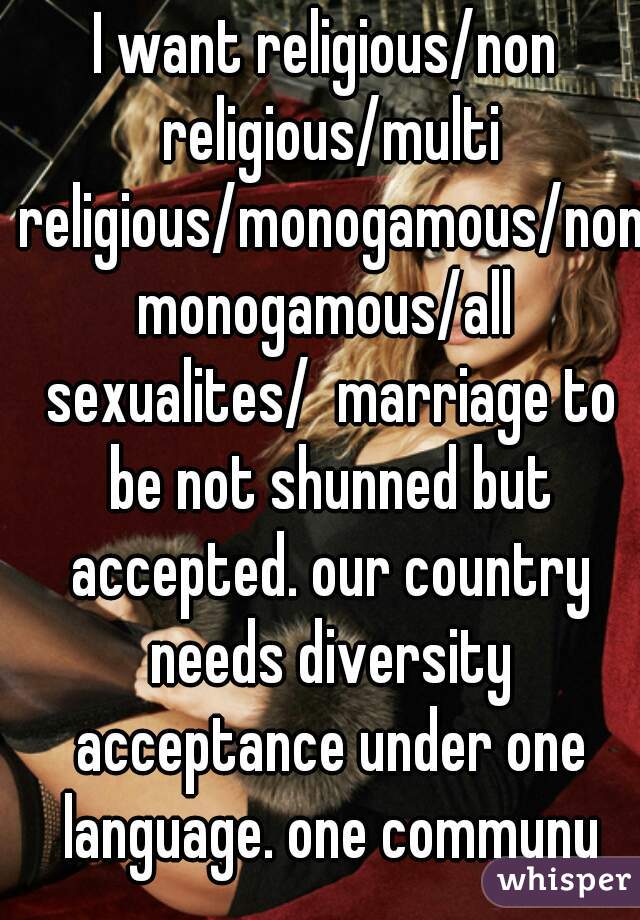 I want religious/non religious/multi religious/monogamous/nonmonogamous/all sexualites/  marriage to be not shunned but accepted. our country needs diversity acceptance under one language. one communy