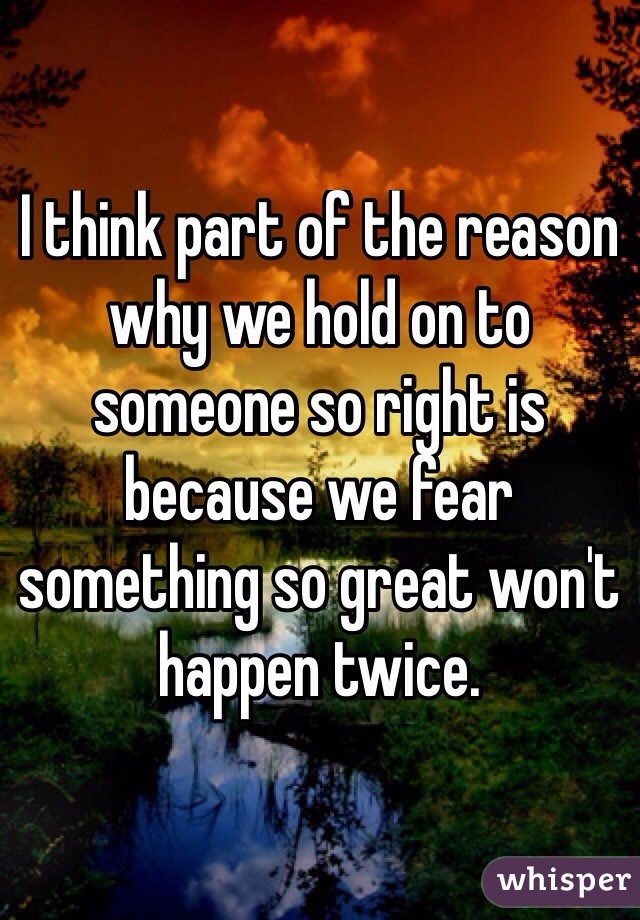 I think part of the reason why we hold on to someone so right is because we fear something so great won't happen twice. 
