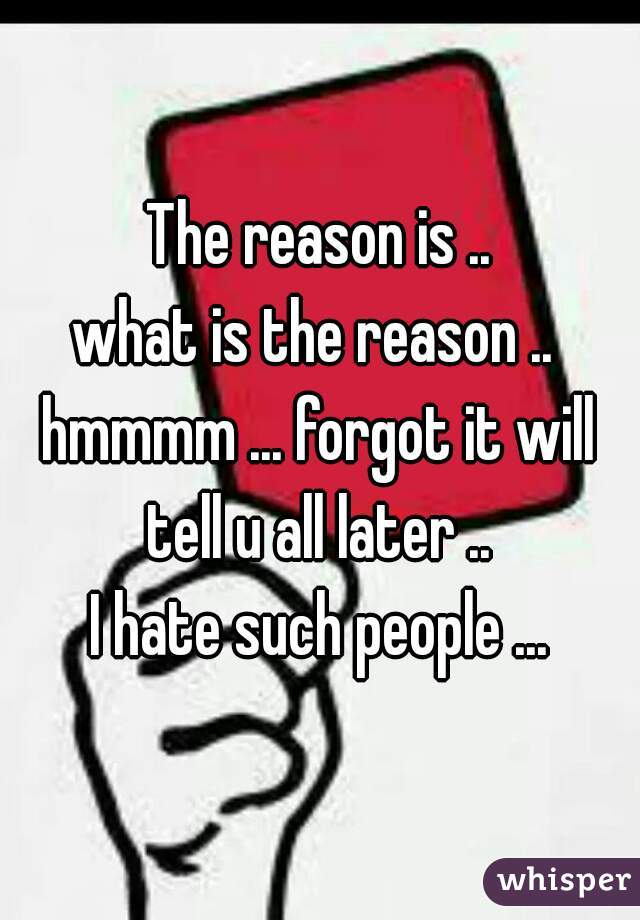 The reason is ..
what is the reason .. 
hmmmm ... forgot it will tell u all later .. 
I hate such people ...