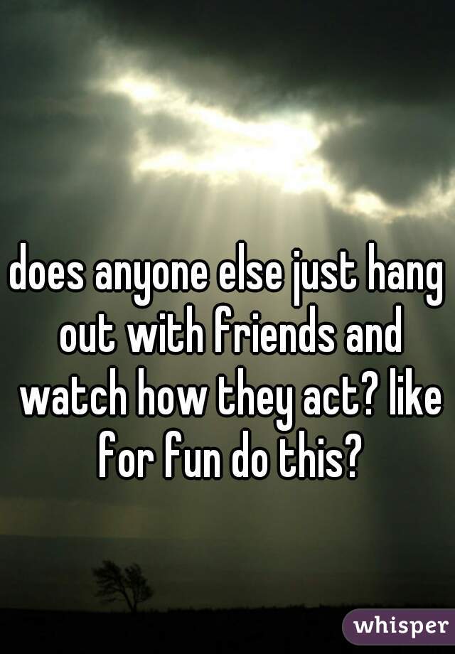 does anyone else just hang out with friends and watch how they act? like for fun do this?