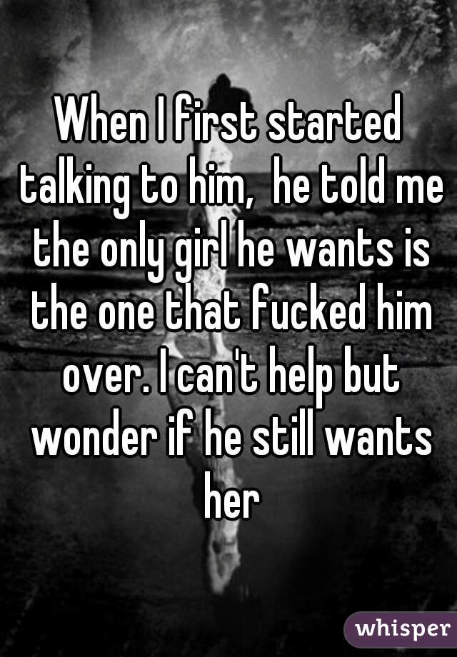 When I first started talking to him,  he told me the only girl he wants is the one that fucked him over. I can't help but wonder if he still wants her